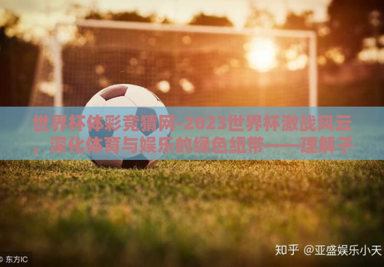 世界杯体彩竞猜网-2023世界杯激战风云,深化体育与娱乐的绿色纽带——理解子宇下的竞猜网创新探索 世界杯体彩竞猜网-2023世界杯激战风云,深化体育与娱乐的绿色纽带——理解子宇下的竞猜网创新探索