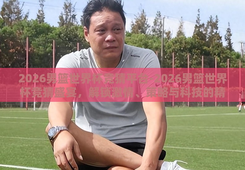 2026男篮世界杯竞猜平台-2026男篮世界杯竞猜盛宴，解锁激情、策略与科技的精彩碰撞