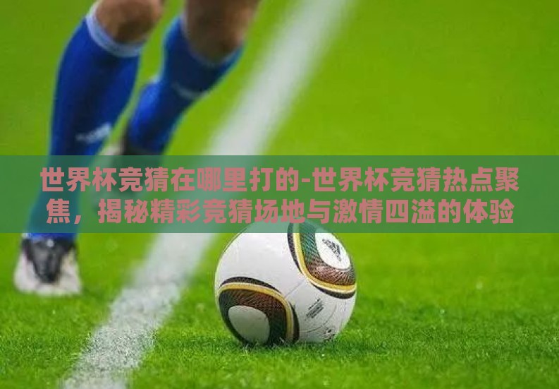 世界杯竞猜在哪里打的-世界杯竞猜热点聚焦,揭秘精彩竞猜场地与激情四溢的体验 世界杯竞猜在哪里打的-世界杯竞猜热点聚焦,揭秘精彩竞猜场地与激情四溢的体验
