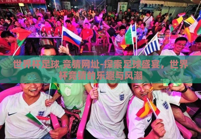 世界杯足球 竞猜网址-探索足球盛宴,世界杯竞猜的乐趣与风潮 世界杯足球 竞猜网址-探索足球盛宴,世界杯竞猜的乐趣与风潮